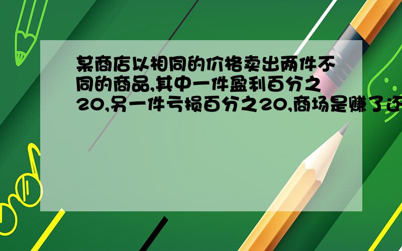 某商店以相同的价格卖出两件不同的商品,其中一件盈利百分之20,另一件亏损百分之20,商场是赚了还是亏了?