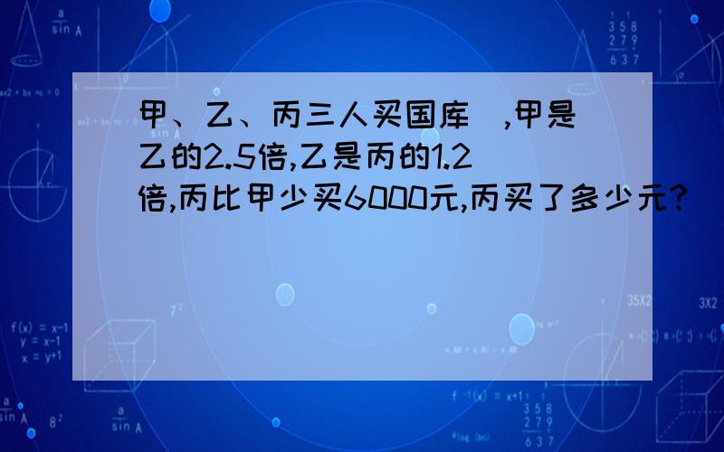 甲、乙、丙三人买国库劵,甲是乙的2.5倍,乙是丙的1.2倍,丙比甲少买6000元,丙买了多少元?