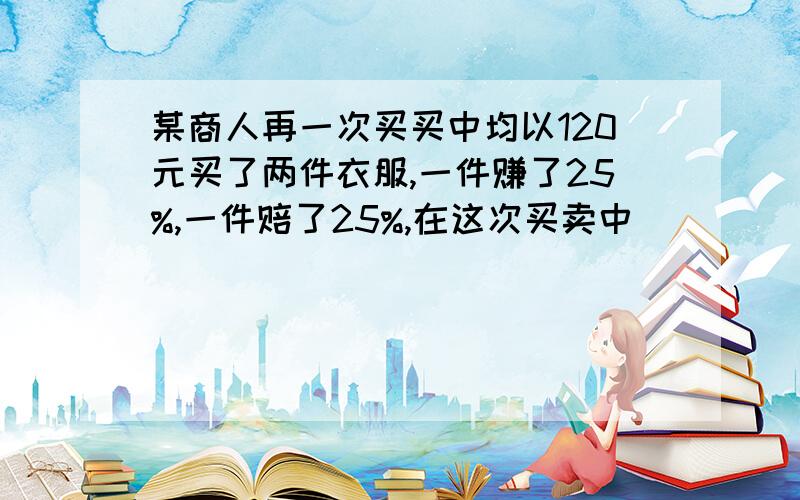 某商人再一次买买中均以120元买了两件衣服,一件赚了25%,一件赔了25%,在这次买卖中