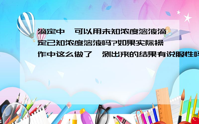 滴定中,可以用未知浓度溶液滴定已知浓度溶液吗?如果实际操作中这么做了,测出来的结果有说服性吗?