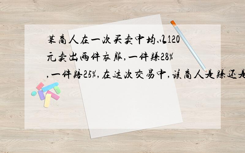 某商人在一次买卖中均以120元卖出两件衣服,一件赚28%,一件赔25%,在这次交易中,该商人是赚还是赔注意题目一件赚28%!