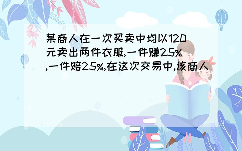 某商人在一次买卖中均以120元卖出两件衣服,一件赚25%,一件赔25%,在这次交易中,该商人（ ） （是赚多少,赔多少）要解释