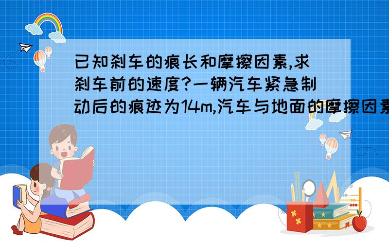 已知刹车的痕长和摩擦因素,求刹车前的速度?一辆汽车紧急制动后的痕迹为14m,汽车与地面的摩擦因素为0.6,求刹车前的速度?