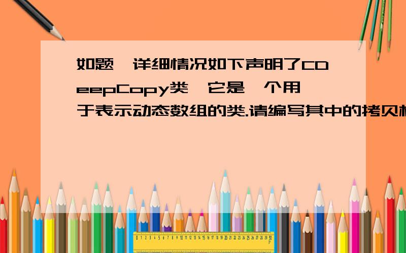 如题,详细情况如下声明了CDeepCopy类,它是一个用于表示动态数组的类.请编写其中的拷贝构造函数.要求：补充编制的内容写在//}int main(){  CDeepCopy a(2),d(3);  a.p[0]=1;  d.p[0]=666;                        //