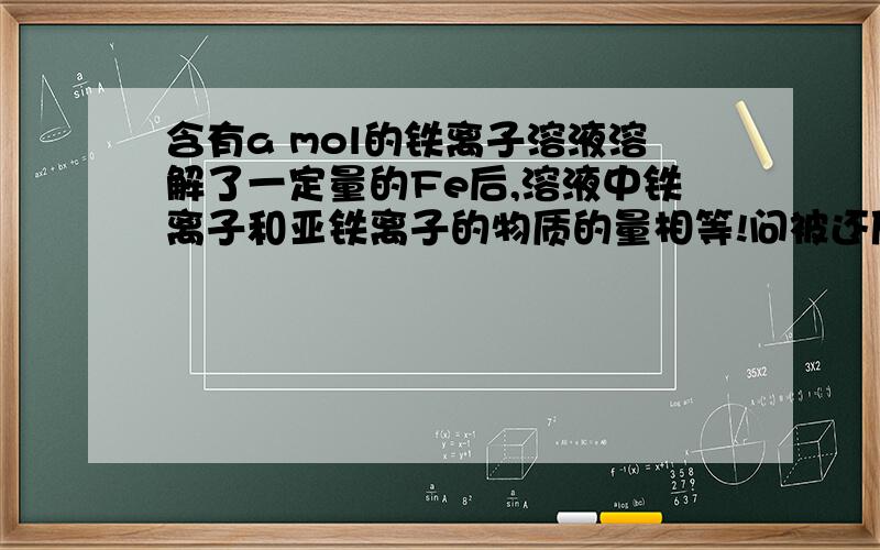 含有a mol的铁离子溶液溶解了一定量的Fe后,溶液中铁离子和亚铁离子的物质的量相等!问被还原的铁离子的物质的量是多少mol