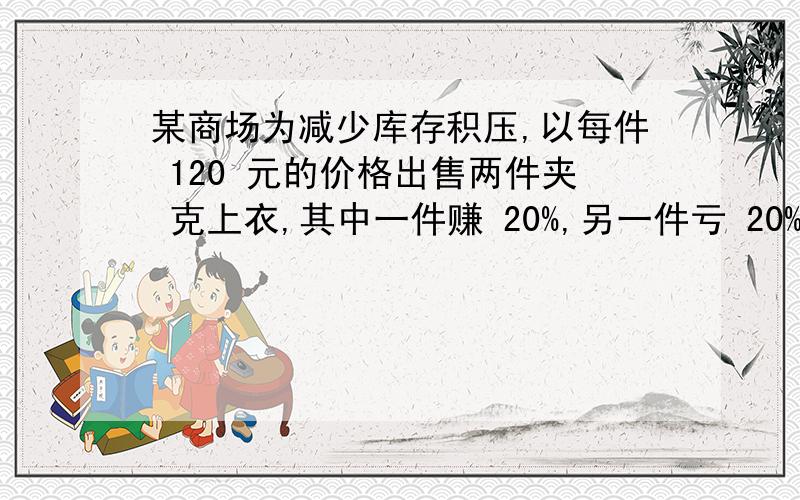 某商场为减少库存积压,以每件 120 元的价格出售两件夹 克上衣,其中一件赚 20%,另一件亏 20%,在这次买中是赚还是亏,用一元一次的方程解