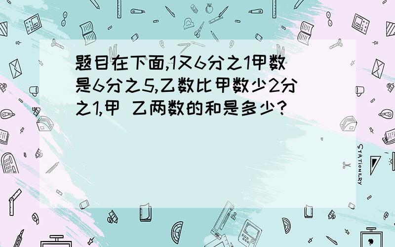 题目在下面,1又6分之1甲数是6分之5,乙数比甲数少2分之1,甲 乙两数的和是多少?