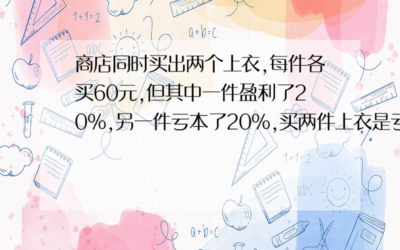 商店同时买出两个上衣,每件各买60元,但其中一件盈利了20%,另一件亏本了20%,买两件上衣是亏了还是赚了