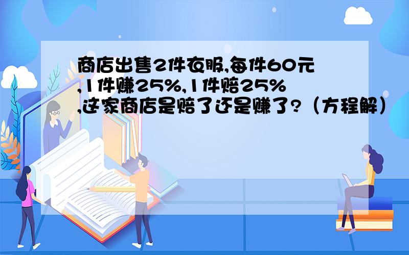 商店出售2件衣服,每件60元,1件赚25%,1件赔25%,这家商店是赔了还是赚了?（方程解）