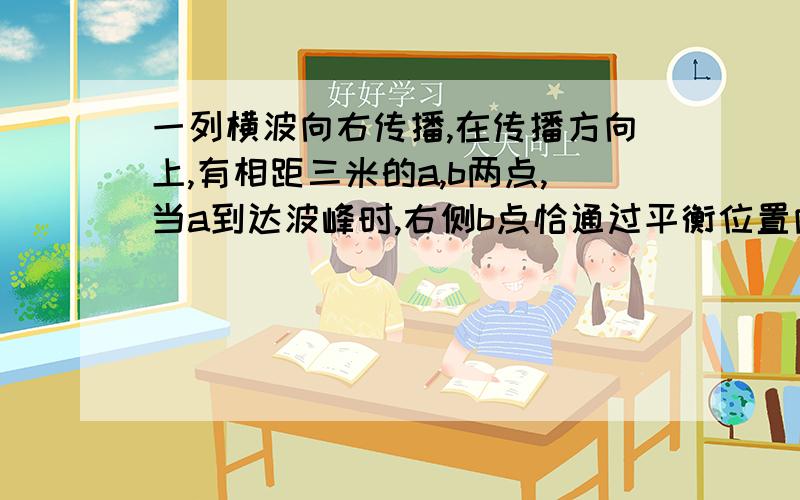 一列横波向右传播,在传播方向上,有相距三米的a,b两点,当a到达波峰时,右侧b点恰通过平衡位置向下运动,则这列波的波长为多少?