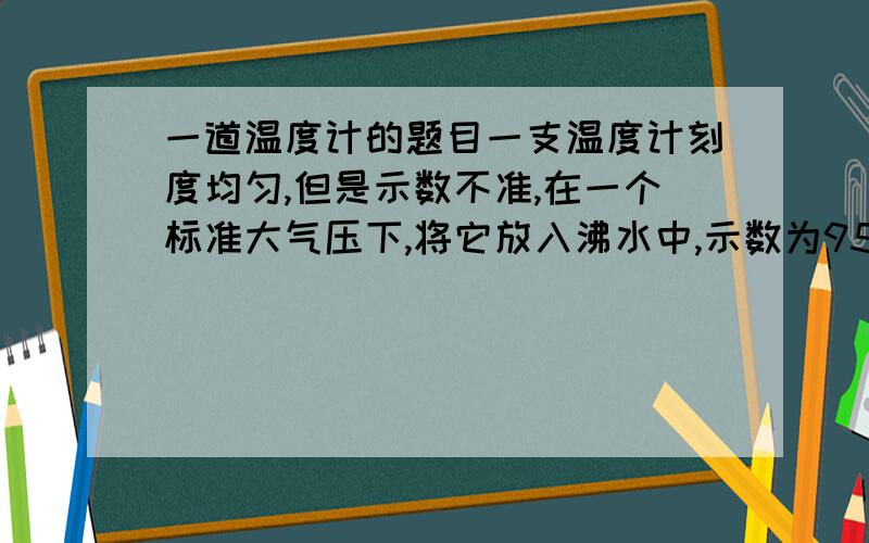 一道温度计的题目一支温度计刻度均匀,但是示数不准,在一个标准大气压下,将它放入沸水中,示数为95摄氏度,放在冰水混合物中,示数为5摄氏度,现在把温度计放在教室里,示数为32摄氏度,求教