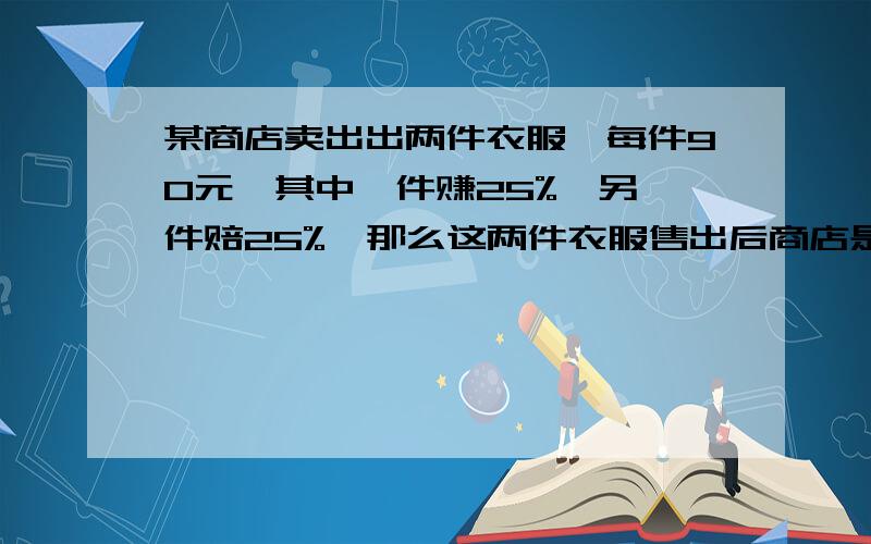 某商店卖出出两件衣服,每件90元,其中一件赚25%,另一件赔25%,那么这两件衣服售出后商店是商店每件90元的标价卖出两件衣服,其中一件赚了25% 另一件亏了25% ,卖出这两件衣服是赚还是亏,亏多少