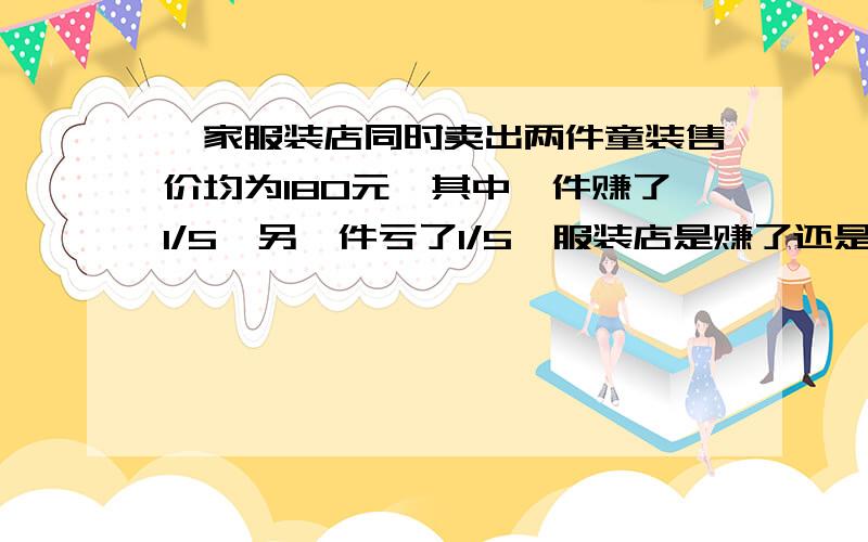 一家服装店同时卖出两件童装售价均为180元,其中一件赚了1/5,另一件亏了1/5,服装店是赚了还是亏了?赚或亏了多少元