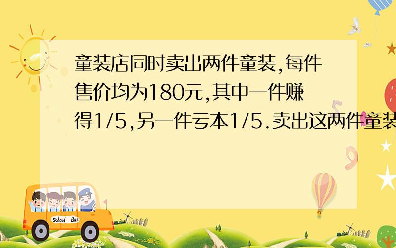 童装店同时卖出两件童装,每件售价均为180元,其中一件赚得1/5,另一件亏本1/5.卖出这两件童装?童装店同时卖出两件童装,每件售价均为180元,其中一件赚得1/5,另一件亏本1/5.卖出这两件童装总体