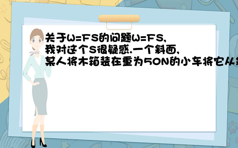 关于W=FS的问题W=FS,我对这个S很疑惑.一个斜面,某人将木箱装在重为50N的小车将它从斜面底端匀速推上顶端,木箱重400N,人对车的推力F=40N,斜面长4m,高0.5m.计算机械效率,算总功W=FS,S是斜面的长度