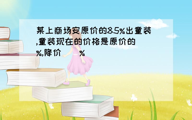 某上商场安原价的85%出童装,童装现在的价格是原价的（）%,降价（）%