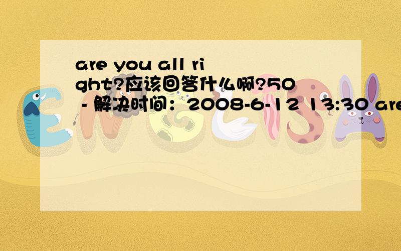 are you all right?应该回答什么啊?50 - 解决时间：2008-6-12 13:30 are you all right?回答:A that's ok B i think so C take it easy D it's very kind of you应该是哪个啊?