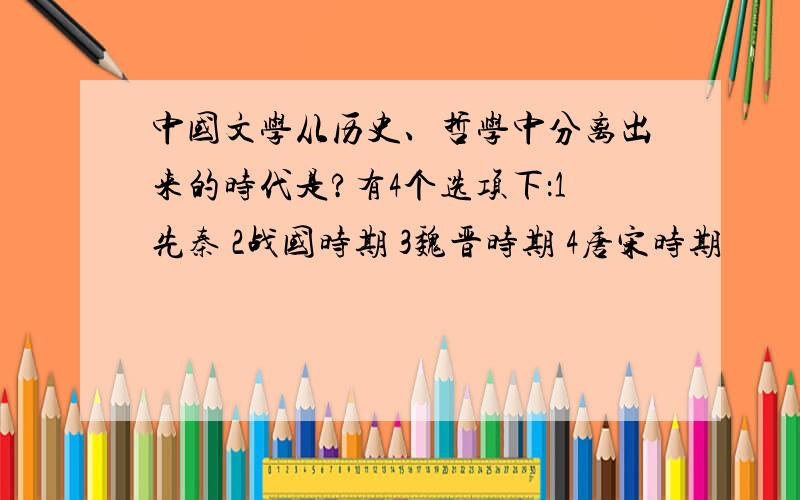 中国文学从历史、哲学中分离出来的时代是?有4个选项下：1先秦 2战国时期 3魏晋时期 4唐宋时期