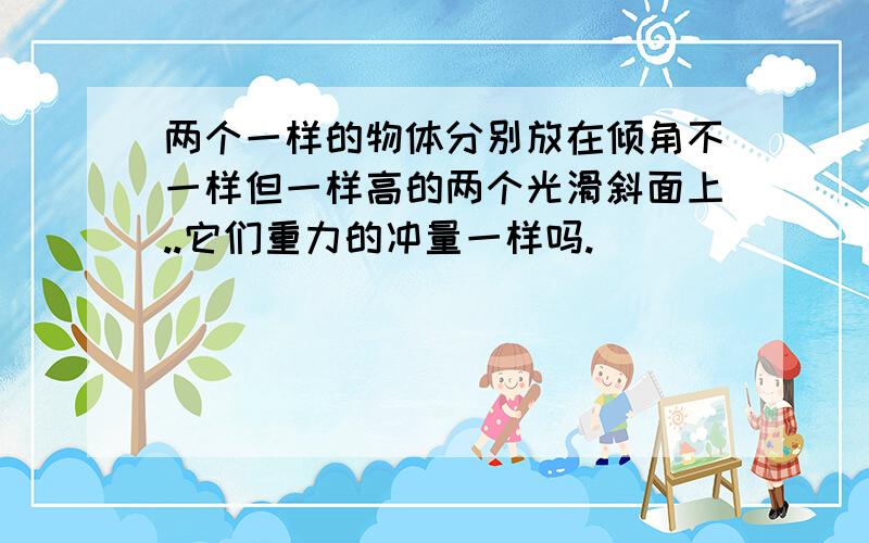 两个一样的物体分别放在倾角不一样但一样高的两个光滑斜面上..它们重力的冲量一样吗.