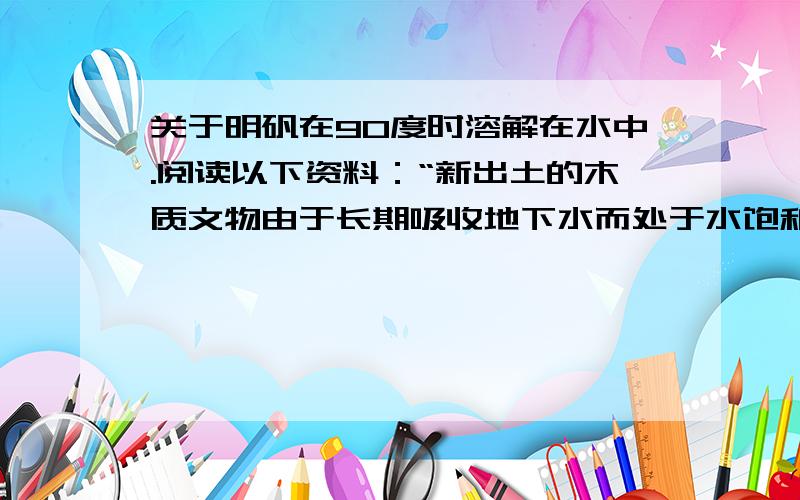 关于明矾在90度时溶解在水中.阅读以下资料：“新出土的木质文物由于长期吸收地下水而处于水饱和状态,出土后若任其自然干燥将导致失水变形.用以下的方法可防止其变形：称取94.8 kg明矾[