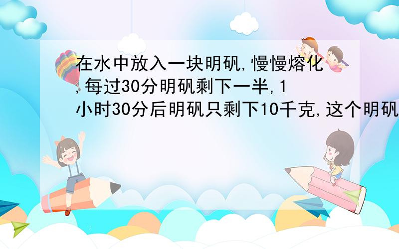 在水中放入一块明矾,慢慢熔化,每过30分明矾剩下一半,1小时30分后明矾只剩下10千克,这个明矾原来重多少