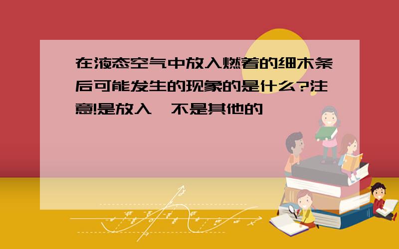 在液态空气中放入燃着的细木条后可能发生的现象的是什么?注意!是放入,不是其他的