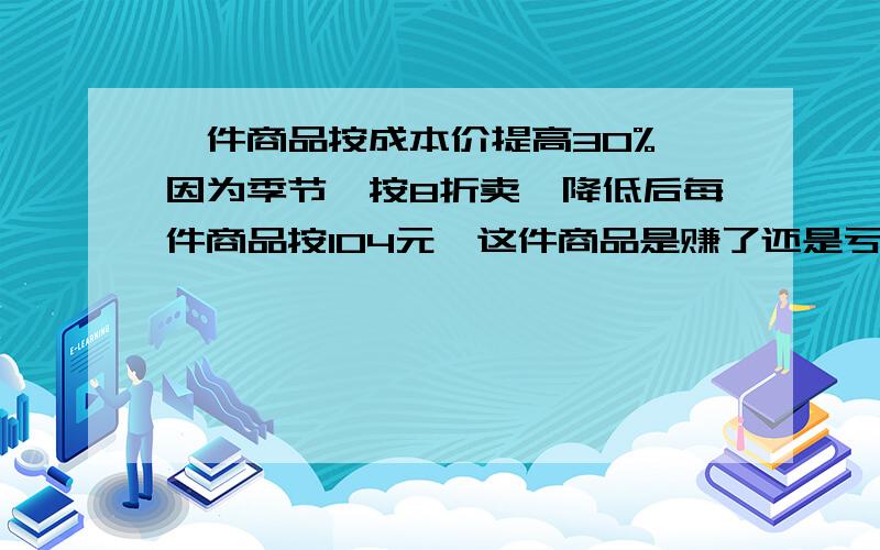 一件商品按成本价提高30%,因为季节,按8折卖,降低后每件商品按104元,这件商品是赚了还是亏,赚了亏了多