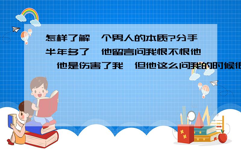 怎样了解一个男人的本质?分手半年多了,他留言问我恨不恨他,他是伤害了我,但他这么问我的时候很莫名其妙,虽然分手后我很痛苦,但我从没恨过他.而且分手后他说的话让我觉得他素质不好,