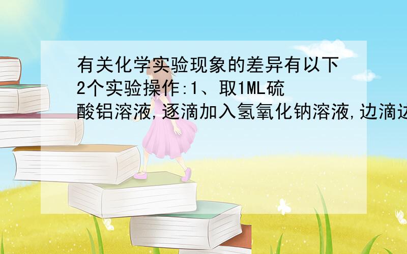 有关化学实验现象的差异有以下2个实验操作:1、取1ML硫酸铝溶液,逐滴加入氢氧化钠溶液,边滴边振荡2、去1ML氢氧化钠溶液,逐滴加入硫酸铝溶液,边滴边振荡这个实验的现象有什么不同?反应方