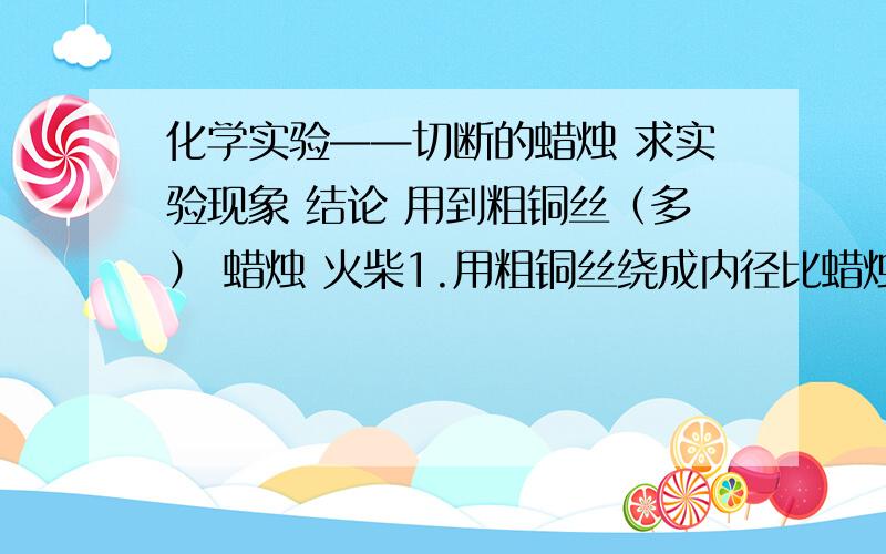 化学实验——切断的蜡烛 求实验现象 结论 用到粗铜丝（多） 蜡烛 火柴1.用粗铜丝绕成内径比蜡烛直径稍小的线圈,圈与圈之间有小空隙2.点燃蜡烛,把铜丝制成的线圈放在火焰中间用到铜的