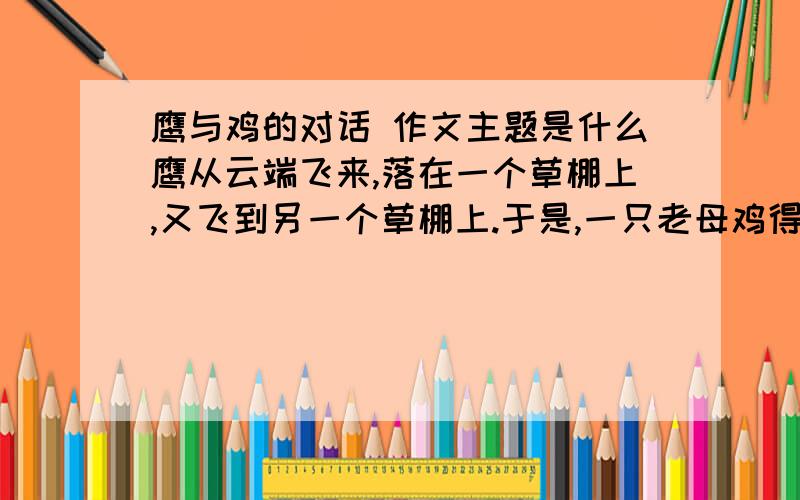 鹰与鸡的对话 作文主题是什么鹰从云端飞来,落在一个草棚上,又飞到另一个草棚上.于是,一只老母鸡得意地说：“鹰为什么受人尊敬?它的脚不比我们长,眼不比我们大.只要我愿意,照样从一个