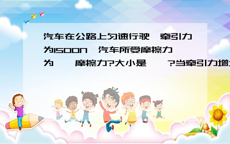 汽车在公路上匀速行驶,牵引力为1500N,汽车所受摩擦力为——摩擦力?大小是——?当牵引力增大为2000N时,摩擦力为——N?（题目没有说匀速,）（顺便再说说滚动摩擦力与牵引力大小的关系）