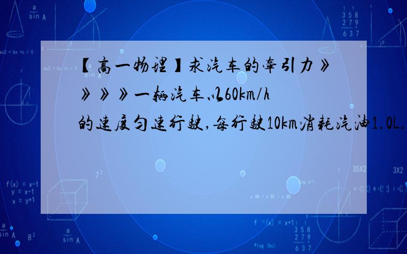 【高一物理】求汽车的牵引力》》》》一辆汽车以60km/h的速度匀速行驶,每行驶10km消耗汽油1.0L.已知每升汽油燃烧后放出的能量为3.2*10^7J,汽油机的效率为25%,求：（1）汽车行驶10km牵引力做的