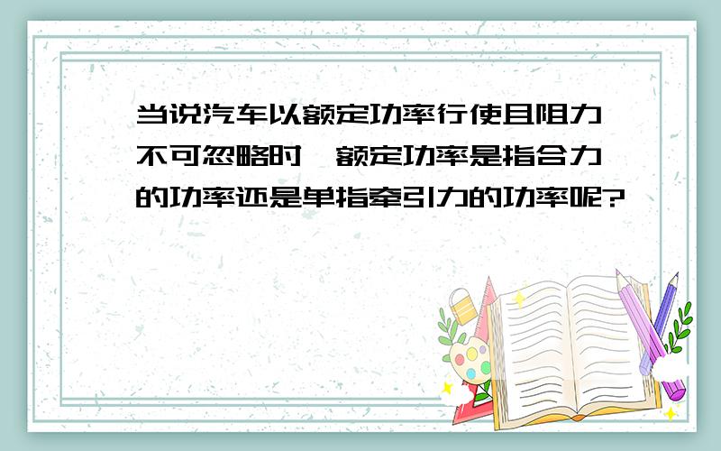 当说汽车以额定功率行使且阻力不可忽略时,额定功率是指合力的功率还是单指牵引力的功率呢?