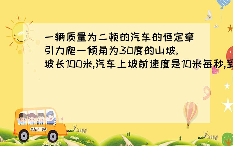 一辆质量为二顿的汽车的恒定牵引力爬一倾角为30度的山坡,坡长100米,汽车上坡前速度是10米每秒,到达坡顶速度为五米每秒,汽车所受阻力为车重0.05,求汽车牵引力