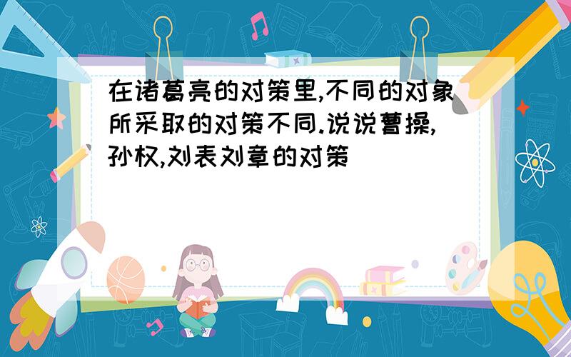 在诸葛亮的对策里,不同的对象所采取的对策不同.说说曹操,孙权,刘表刘章的对策