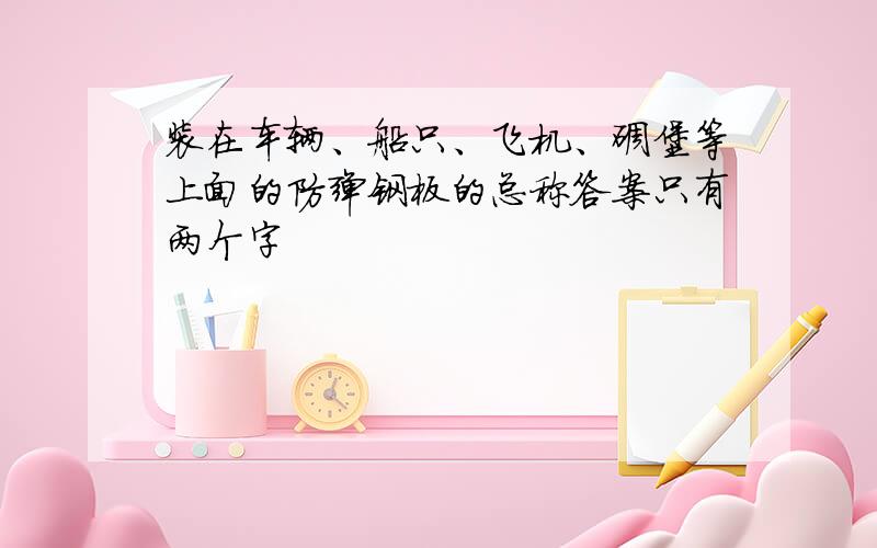 装在车辆、船只、飞机、碉堡等上面的防弹钢板的总称答案只有两个字