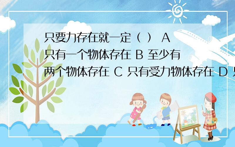 只要力存在就一定（ ） A 只有一个物体存在 B 至少有两个物体存在 C 只有受力物体存在 D 只有施力物体存在下列运动中,运动那个状态不发生变化的是：（ ）A 公共汽车从车站由静止开始运