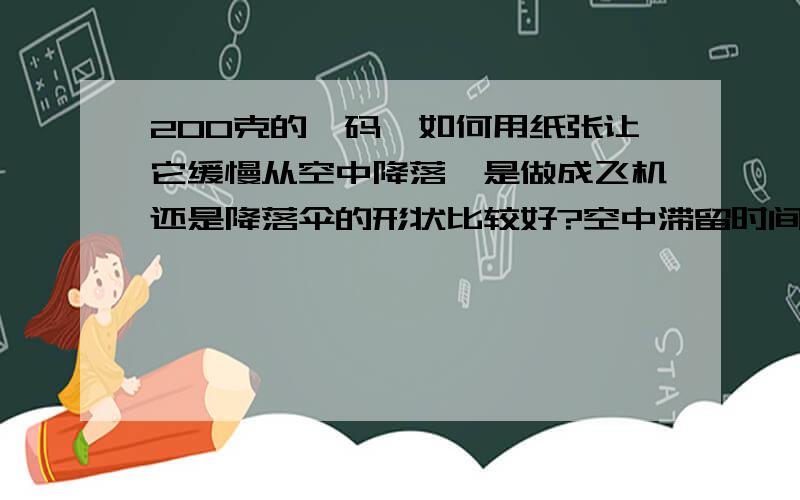 200克的砝码,如何用纸张让它缓慢从空中降落,是做成飞机还是降落伞的形状比较好?空中滞留时间越长越好!