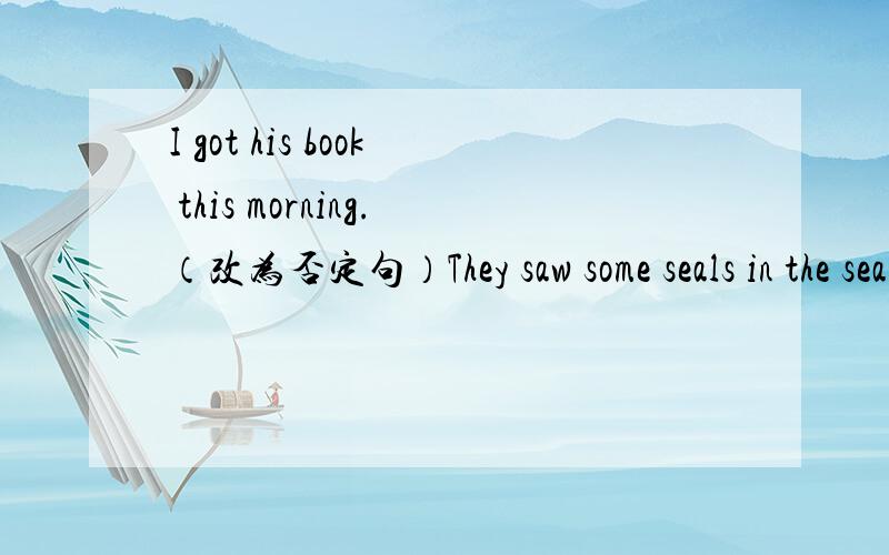 I got his book this morning.（改为否定句）They saw some seals in the sea.（改为一般疑问句）He （ cleaned his room ） this morning .（有括号部分提问）What other things did you do?（改为同义句）There were (many） zoos
