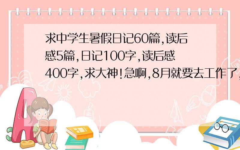 求中学生暑假日记60篇,读后感5篇,日记100字,读后感400字,求大神!急啊,8月就要去工作了,所以这一个月要写完所有的作业,希望各位高手赶紧发言!Thank you!