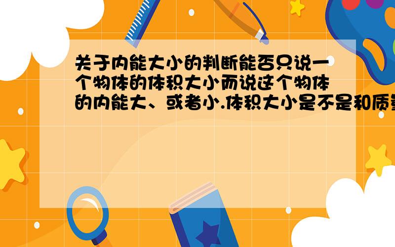 关于内能大小的判断能否只说一个物体的体积大小而说这个物体的内能大、或者小.体积大小是不是和质量大小一样都是物体中的分子多,所以内能大 .