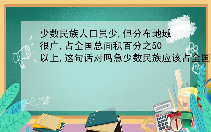 少数民族人口虽少,但分布地域很广,占全国总面积百分之50以上,这句话对吗急少数民族应该占全国总面积的多少 要准确的!