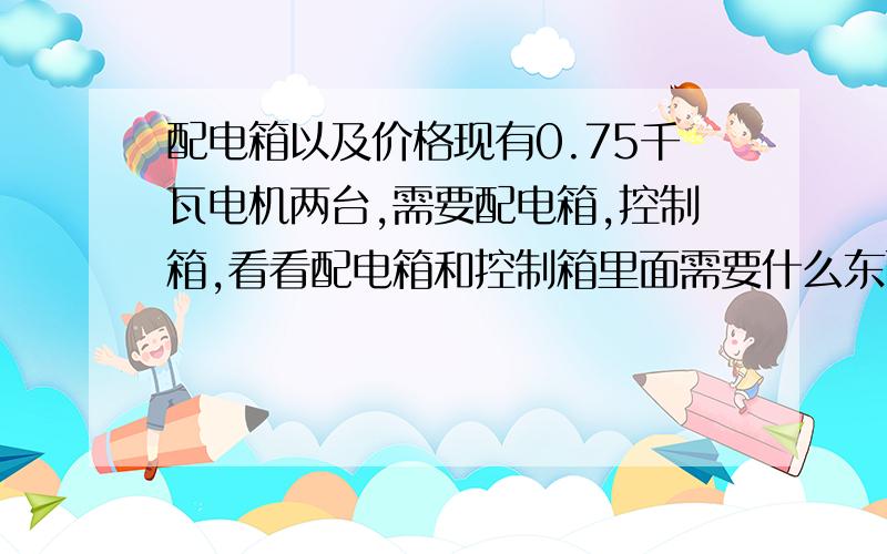 配电箱以及价格现有0.75千瓦电机两台,需要配电箱,控制箱,看看配电箱和控制箱里面需要什么东西以及价格.再线急等!