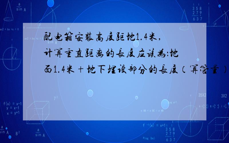 配电箱安装高度距地1.4米,计算垂直距离的长度应该为：地面1.4米+地下埋设部分的长度（算管量）地面1.4米+地下埋设部分的长度（算管量）的埋设部分指的是?