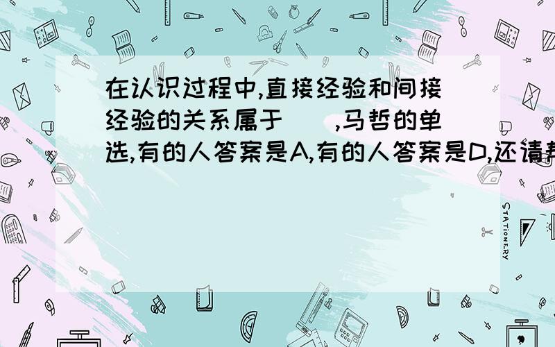 在认识过程中,直接经验和间接经验的关系属于(),马哲的单选,有的人答案是A,有的人答案是D,还请帮忙确定A. 认识中“源”与“流”的关系B. 认识中内容和形式的关系C. 感性认识和理性认识的