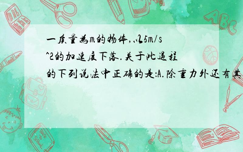 一质量为m的物体,以5m/s^2的加速度下落.关于此过程的下列说法中正确的是：A.除重力外还有其他力对物体做正功.B.除重力外还有其他力对物体做负功.C.物体的机械能守恒.D.物体的机械能减少.