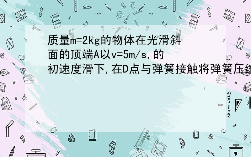 质量m=2kg的物体在光滑斜面的顶端A以v=5m/s,的初速度滑下,在D点与弹簧接触将弹簧压缩到B点是的速度为0,已知A到B的竖直高度h=5m,求弹簧的弹力对物体所做的功 尽量把理由说出来