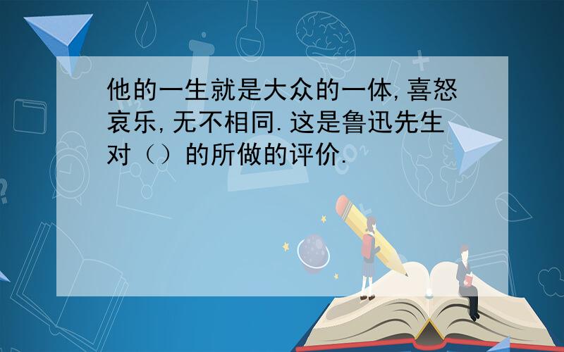 他的一生就是大众的一体,喜怒哀乐,无不相同.这是鲁迅先生对（）的所做的评价.