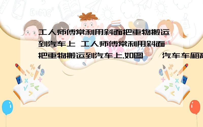 工人师傅常利用斜面把重物搬运到汽车上 工人师傅常利用斜面把重物搬运到汽车上.如图,,汽车车厢高度h=1.5m,斜面长度s=3m现用力F沿斜面把重为G=1800N的重物匀速拉到车上.若不计摩擦力、拉力F